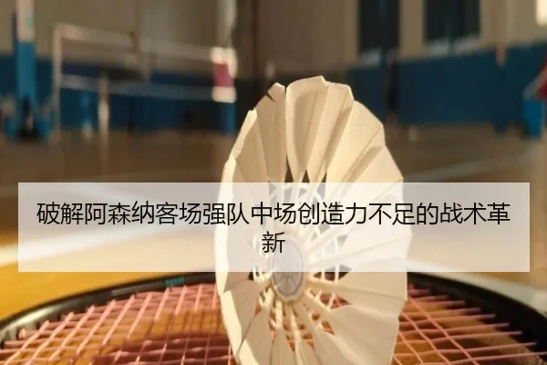 破解阿森纳客场强队中场创造力不足的战术革新